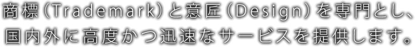 商標（Trademark）と意匠（Design）を専門とし、国内外に高度かつ迅速なサービスを提供します。